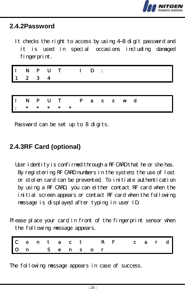  - 20 - 2.4.2Password  It checks the right to access by using 4~8 digit password and it  is  used  in  special  occasions  including  damaged fingerprint.    Password can be set up to 8 digits.    2.4.3RF Card (optional)  User identity is confirmed through a RF CARD that he or she has. By registering RF CARD numbers in the system, the use of lost or stolen card can be prevented. To initiate authentication by using a RF CARD, you can either contact RF card when the initial screen appears or contact RF card when the following message is displayed after typing in user ID.  Please place your card in front of the fingerprint sensor when the following message appears.   The following message appears in case of success.  I  N  P  U  T    I  D  :             1 2 3 4            I  N  P  U  T    P  a  s  s  w  d       :  *  *  *  *  *                   C  o  n  t  a  c  t    R  F    c  a  r  dO n   S e n s o r            