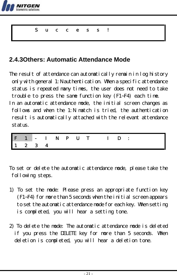  - 21 -   2.4.3Others: Automatic Attendance Mode  The result of attendance can automatically remain in log history only with general 1:N authentication. When a specific attendance status is repeated many times, the user does not need to take trouble to press the same function key (F1~F4) each time.  In an automatic attendance mode, the initial screen changes as follows and when the 1:N match is tried, the authentication result is automatically attached with the relevant attendance status.    To set or delete the automatic attendance mode, please take the following steps.   1) To set the mode: Please press an appropriate function key (F1~F4) for more than 5 seconds when the initial screen appears to set the automatic attendance mode for each key. When setting is completed, you will hear a setting tone.   2) To delete the mode: The automatic attendance mode is deleted if you press the DELETE key for more than 5 seconds. When deletion is completed, you will hear a deletion tone.       S u c c e s s !                         F  1  -  I  N  P  U  T    I  D  :       1 2 3 4            