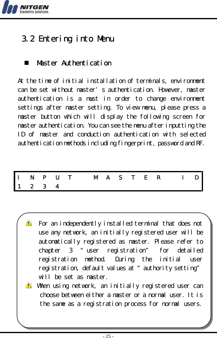  - 25 -  3.2 Entering into Menu    Master Authentication  At the time of initial installation of terminals, environment can be set without master’s authentication. However, master authentication  is  a  must  in  order  to  change  environment settings after master setting. To view menu, please press a master button which will display the following screen for master authentication. You can see the menu after inputting the ID  of  master  and  conduction  authentication  with  selected authentication methods including fingerprint, password and RF.     I  N  P  U  T    M  A  S  T  E  R    I  D1 2 3 4              For an independently installed terminal that does notuse any network, an initially registered user will beautomatically registered as master. Please refer tochapter  3  “user  registration” for  detailed registration  method.  During  the  initial  userregistration, default values at “authority setting”will be set as master.   When using network, an initially registered user canchoose between either a master or a normal user. It is the same as a registration process for normal users.