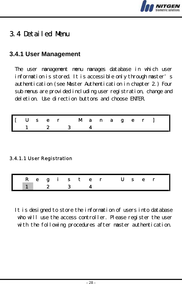  - 28 -  3.4 Detailed Menu  3.4.1 User Management  The  user  management  menu  manages  database  in  which  user information is stored. It is accessible only through master’s authentication (see Master Authentication in chapter 2.) Four sub menus are provided including user registration, change and deletion. Use direction buttons and choose ENTER.      3.4.1.1 User Registration    It is designed to store the information of users into database who will use the access controller. Please register the user with the following procedures after master authentication.   [  U  s  e  r    M  a  n  a  g  e  r  ]    1  2  3  4          R e g i s t e r   U s e r   1   2  3  4        