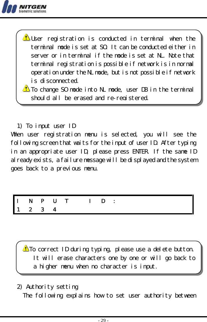  - 29 -   1) To input user ID When  user  registration  menu  is  selected,  you  will  see  the following screen that waits for the input of user ID. After typing in an appropriate user ID, please press ENTER. If the same ID already exists, a failure message will be displayed and the system goes back to a previous menu.        2) Authority setting The following explains how to set user authority between I  N  P  U  T    I  D  :             1 2 3 4             User  registration  is  conducted  in  terminal  when  theterminal mode is set at SO. It can be conducted either inserver or in terminal if the mode is set at NL. Note thatterminal registration is possible if network is in normaloperation under the NL mode, but is not possible if networkis disconnected.   To change SO mode into NL mode, user DB in the terminalshould all be erased and re-registered. To correct ID during typing, please use a delete button.It will erase characters one by one or will go back toa higher menu when no character is input. 