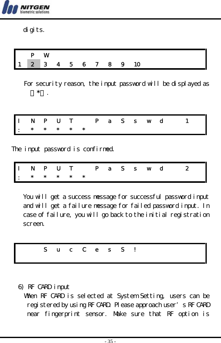  - 35 - digits.    For security reason, the input password will be displayed as 『*』.   The input password is confirmed.  You will get a success message for successful password input and will get a failure message for failed password input. In case of failure, you will go back to the initial registration screen.    6) RF CARD input When RF CARD is selected at System Setting, users can be registered by using RF CARD. Please approach user’s RF CARD near  fingerprint  sensor.  Make  sure  that  RF  option  is  P W             1  2  3  4  5  6  7  8  9  10          I  N  P  U  T    P  a  S  s  w  d    1   :  *  *  *  *  *                   I  N  P  U  T    P  a  S  s  w  d    2   :  *  *  *  *  *                       S u c C e s S !                         