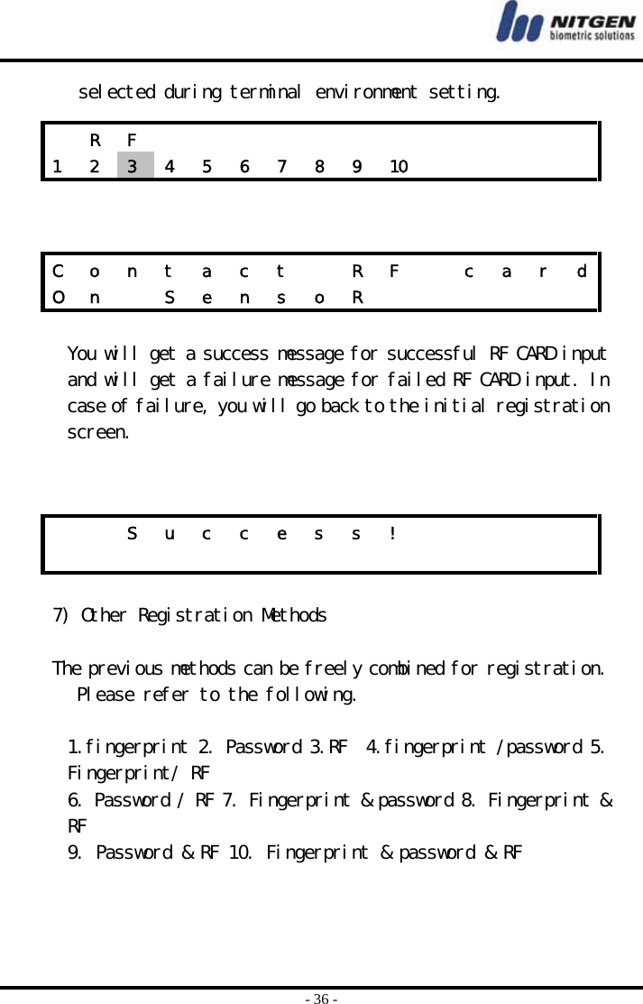  - 36 - selected during terminal environment setting.     You will get a success message for successful RF CARD input and will get a failure message for failed RF CARD input. In case of failure, you will go back to the initial registration screen.    7) Other Registration Methods  The previous methods can be freely combined for registration. Please refer to the following.  1.fingerprint 2. Password 3.RF  4.fingerprint /password 5. Fingerprint/ RF 6. Password / RF 7. Fingerprint &amp; password 8. Fingerprint &amp; RF 9. Password &amp; RF 10. Fingerprint &amp; password &amp; RF    R F             1  2  3  4  5  6  7  8  9  10          C  o  n  t  a  c  t    R  F    c  a  r  dO n   S e n s o R                S u c c e s s !                         