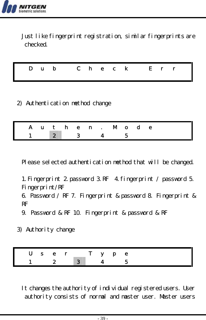  - 39 -  Just like fingerprint registration, similar fingerprints are checked.    2) Authentication method change    Please selected authentication method that will be changed.  1.Fingerprint 2.password 3.RF  4.fingerprint / password 5. Fingerprint/RF 6. Password / RF 7. Fingerprint &amp; password 8. Fingerprint &amp; RF 9. Password &amp; RF 10. Fingerprint &amp; password &amp; RF  3) Authority change    It changes the authority of individual registered users. User authority consists of normal and master user. Master users   D  u  b    C  h  e  c  k    E  r  r                    A u t h e n . M o d e       1  2   3  4  5        U  s  e  r    T  y  p  e            1  2  3   4  5      