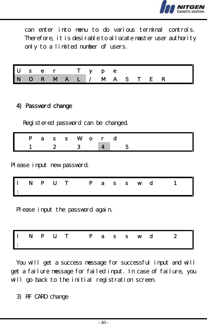  - 40 - can  enter  into  menu  to  do  various  terminal  controls. Therefore, it is desirable to allocate master user authority only to a limited number of users.     4) Password change  Registered password can be changed.   Please input new password.  Please input the password again.    You will get a success message for successful input and will get a failure message for failed input. In case of failure, you will go back to the initial registration screen.  3) RF CARD change U  s  e  r    T  y  p  e             N  O  R  M  A  L  /  M  A  S  T  E  R       P a s s W o r d              1   2   3   4   5      I  N  P  U  T    P  a  s  s  w  d    1   :               I  N  P  U  T    P  a  s  s  w  d    2   :               