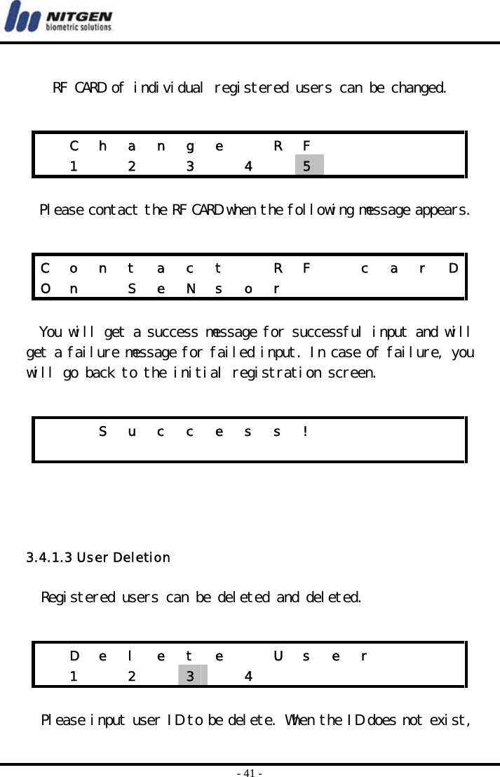  - 41 -  RF CARD of individual registered users can be changed.     Please contact the RF CARD when the following message appears.   You will get a success message for successful input and will get a failure message for failed input. In case of failure, you will go back to the initial registration screen.      3.4.1.3 User Deletion   Registered users can be deleted and deleted.   Please input user ID to be delete. When the ID does not exist,   C h a n g e   R F            1   2   3   4   5       C  o  n  t  a  c  t    R  F    c  a  r  DO n   S e N s o r                S u c c e s s !                           D  e  l  e  t  e    U  s  e  r        1  2  3   4        