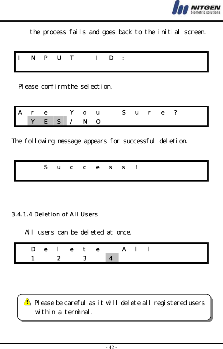  - 42 - the process fails and goes back to the initial screen.   Please confirm the selection.   The following message appears for successful deletion.      3.4.1.4 Deletion of All Users  All users can be deleted at once.     I  N  P  U  T    I  D  :                            A  r  e    Y  o  u    S  u  r  e  ?      Y  E  S  / N O             S u c c e s s !                           D e l e t e   A l l          1   2   3   4          Please be careful as it will delete all registered userswithin a terminal. 