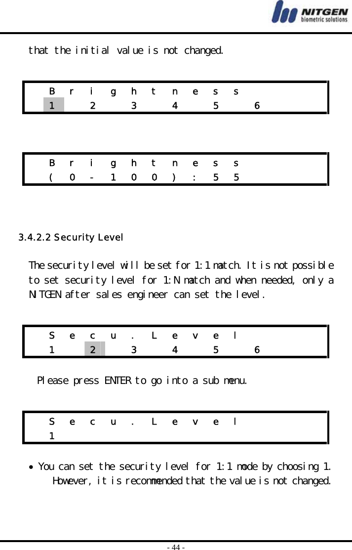  - 44 - that the initial value is not changed.        3.4.2.2 Security Level  The security level will be set for 1:1 match. It is not possible to set security level for 1:N match and when needed, only a NITGEN after sales engineer can set the level.    Please press ENTER to go into a sub menu.   • You can set the security level for 1:1 mode by choosing 1. However, it is recommended that the value is not changed.     B r i g h t n e s s         1   2  3  4  5  6      B r i g h t n e s s          ( 0 - 1 0 0 ) : 5 5          S e c u . L e v e l         1  2   3  4  5  6      S e c u . L e v e l         1              