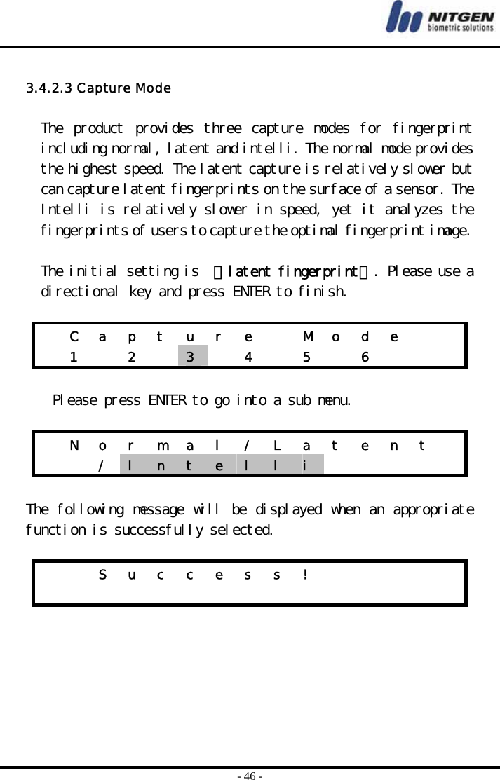  - 46 -  3.4.2.3 Capture Mode  The  product  provides  three  capture  modes  for  fingerprint including normal, latent and intelli. The normal mode provides the highest speed. The latent capture is relatively slower but can capture latent fingerprints on the surface of a sensor. The Intelli is relatively slower in speed, yet it analyzes the fingerprints of users to capture the optimal fingerprint image.   The initial setting is  『latent fingerprint』. Please use a directional key and press ENTER to finish.    C a p t u r e   M o d e     1  2  3   4  5  6     Please press ENTER to go into a sub menu.    N o r m a l / L a t e n t    / I  n  t  e  l  l  i        The following message will be displayed when an appropriate function is successfully selected.       S u c c e s s !                               