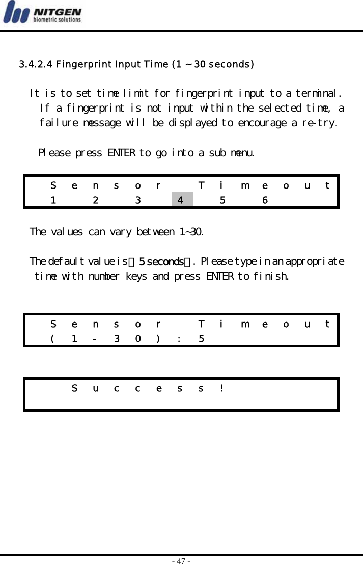  - 47 -  3.4.2.4 Fingerprint Input Time (1 ~ 30 seconds)  It is to set time limit for fingerprint input to a terminal. If a fingerprint is not input within the selected time, a failure message will be displayed to encourage a re-try.  Please press ENTER to go into a sub menu.    S  e  n  s  o  r    T  i  m  e  o  u  t  1   2   3   4   5  6     The values can vary between 1~30.  The default value is 『5 seconds』. Please type in an appropriate time with number keys and press ENTER to finish.     S  e  n  s  o  r    T  i  m  e  o  u  t  ( 1 - 3 0 ) : 5                  S u c c e s s !                           