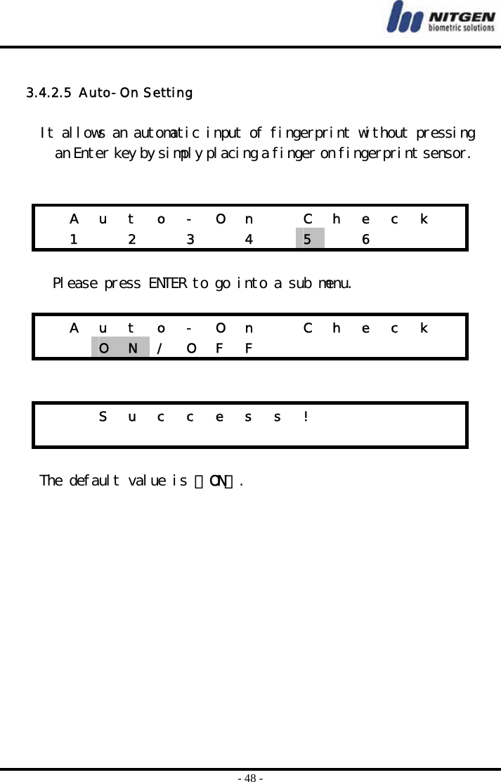  - 48 -  3.4.2.5  Auto-On Setting   It allows an automatic input of fingerprint without pressing an Enter key by simply placing a finger on fingerprint sensor.      A  u  t  o  -  O  n    C  h  e  c  k     1   2   3   4   5   6     Please press ENTER to go into a sub menu.    A  u  t  o  -  O  n    C  h  e  c  k     O  N  /  O  F  F                     S u c c e s s !                           The default value is 『ON』.     