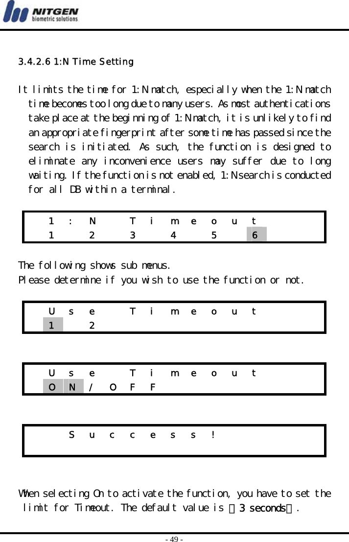  - 49 -  3.4.2.6 1:N Time Setting  It limits the time for 1:N match, especially when the 1:N match time becomes too long due to many users. As most authentications take place at the beginning of 1:N match, it is unlikely to find an appropriate fingerprint after some time has passed since the search is initiated. As such, the function is designed to eliminate  any inconvenience  users may suffer due to  long waiting. If the function is not enabled, 1:N search is conducted for all DB within a terminal.     1  :  N    T  i  m  e  o  u  t         1   2   3   4   5   6      The following shows sub menus. Please determine if you wish to use the function or not.      U  s  e    T  i  m  e  o  u  t        1   2                U  s  e    T  i  m  e  o  u  t        O  N  /  O  F  F                       S u c c e s s !                           When selecting On to activate the function, you have to set the limit for Timeout. The default value is 『3 seconds』. 