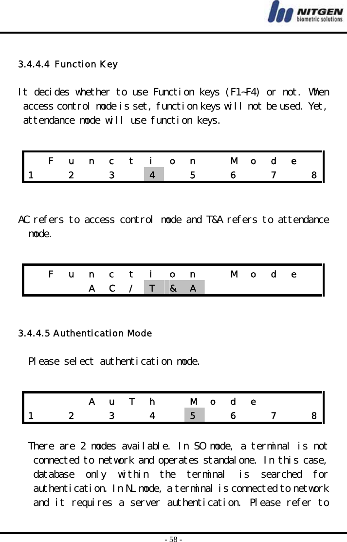  - 58 -  3.4.4.4  Function Key  It decides whether to use Function keys (F1~F4) or not. When access control mode is set, function keys will not be used. Yet, attendance mode will use function keys.     AC refers to access control mode and T&amp;A refers to attendance mode.    3.4.4.5 Authentication Mode  Please select authentication mode.    There are 2 modes available. In SO mode, a terminal is not connected to network and operates standalone. In this case, database  only  within  the  terminal  is  searched  for authentication. In NL mode, a terminal is connected to network and it requires a server authentication. Please refer to   F u n c t i o n   M o d e  1    2    3    4   5  6  7  8  F u n c t i o n   M o d e        A  C  /  T  &amp;  A              A  u  T  h    M  o  d  e       1    2    3    4    5   6  7  8