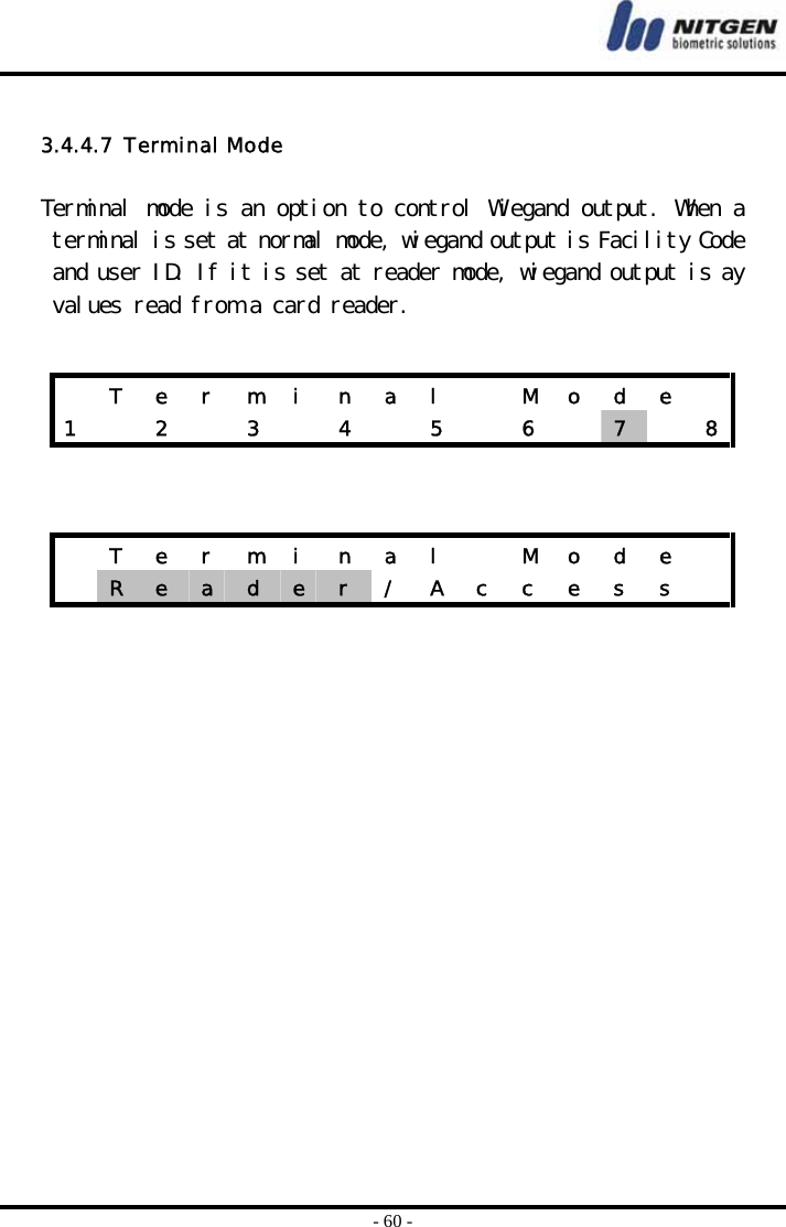  - 60 -  3.4.4.7  Terminal Mode  Terminal mode is an option to control Wiegand output. When a terminal is set at normal mode, wiegand output is Facility Code and user ID. If it is set at reader mode, wiegand output is ay values read from a card reader.       T e r m i n a l   M o d e  1    2    3    4    5    6    7   8  T e r m i n a l   M o d e   R  e  a  d  e  r  /  A  c  c  e  s  s   