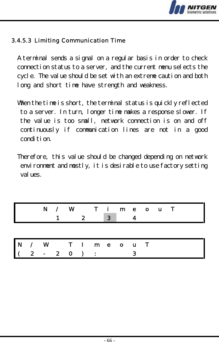 - 66 -  3.4.5.3  Limiting Communication Time  A terminal sends a signal on a regular basis in order to check connection status to a server, and the current menu selects the cycle. The value should be set with an extreme caution and both long and short time have strength and weakness.   When the time is short, the terminal status is quickly reflected to a server. In turn, longer time makes a response slower. If the value is too small, network connection is on and off continuously  if  communication  lines  are  not  in  a  good condition.  Therefore, this value should be changed depending on network environment and mostly, it is desirable to use factory setting values.          N  /  W    T  i  m  e  o  u  T        1  2  3   4      N / W   T I m e o u T        (  2  -  2  0  )  :      3           
