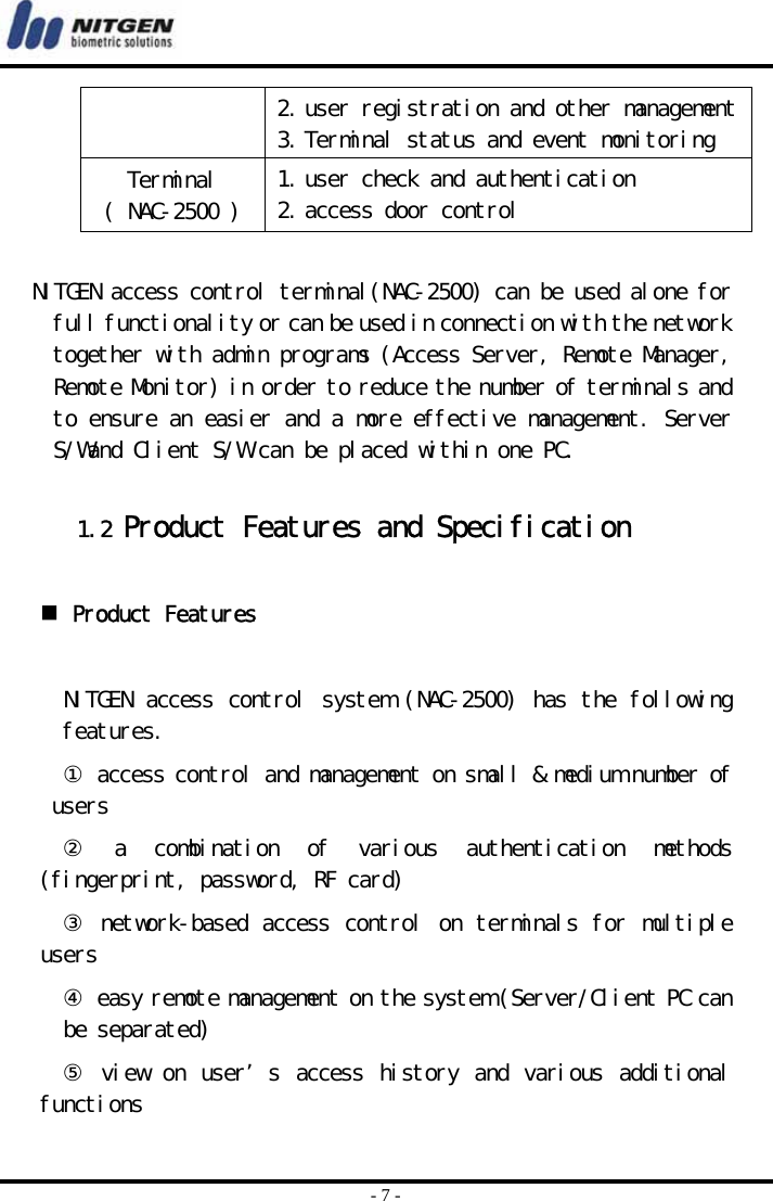  - 7 - 2. user registration and other management  3. Terminal status and event monitoring Terminal ( NAC-2500 )  1. user check and authentication  2. access door control     NITGEN access control terminal(NAC-2500) can be used alone for full functionality or can be used in connection with the network together with admin programs (Access Server, Remote Manager, Remote Monitor) in order to reduce the number of terminals and to ensure an easier and a more effective management. Server S/Wand Client S/W can be placed within one PC.   1.2 Product Features and Specification    Product Features  NITGEN access control system (NAC-2500) has the following features. ① access control and management on small &amp; medium number of users ②  a  combination  of  various  authentication  methods (fingerprint, password, RF card) ③ network-based access control on terminals for multiple users ④ easy remote management on the system (Server/Client PC can be separated) ⑤ view  on user’s  access history and various additional functions 