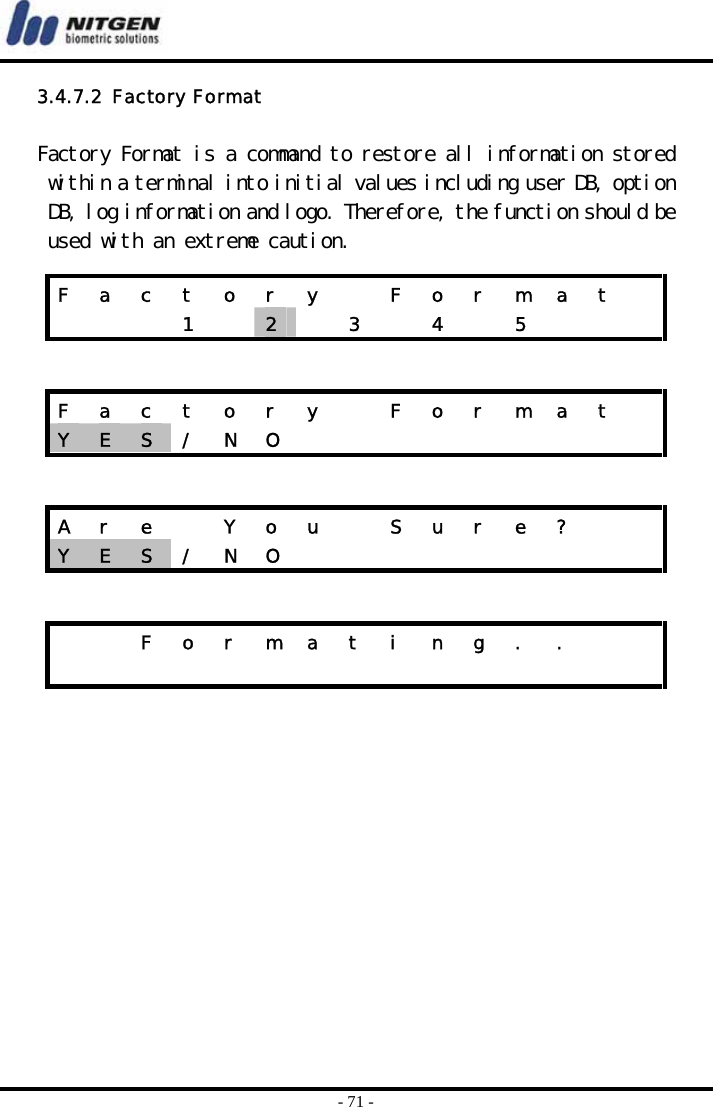  - 71 - 3.4.7.2  Factory Format  Factory Format is a command to restore all information stored within a terminal into initial values including user DB, option DB, log information and logo. Therefore, the function should be used with an extreme caution.        F  a  c  t  o  r  y    F  o  r  m  a  t      1  2   3  4  5    F  a  c  t  o  r  y    F  o  r  m  a  t   Y  E  S  / N O          A  r  e    Y  o  u    S  u  r  e  ?     Y  E  S  / N O              F o r m a t i n g . .                   