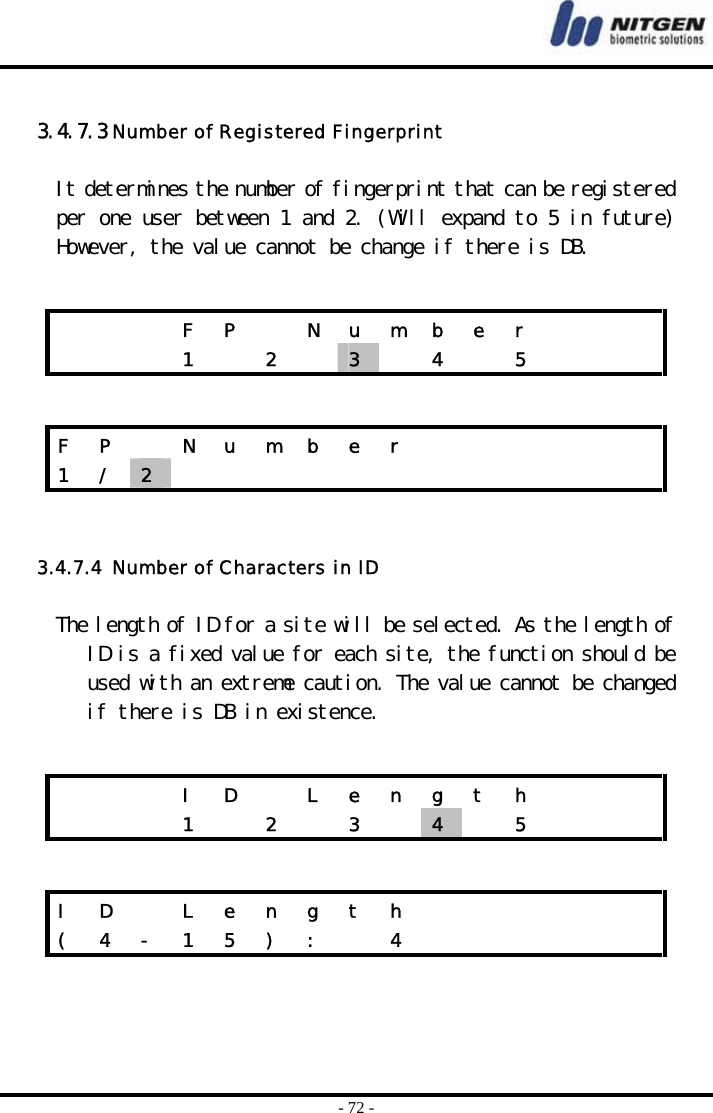  - 72 -  3.4.7.3 Number of Registered Fingerprint  It determines the number of fingerprint that can be registered per one user between 1 and 2. (Will expand to 5 in future) However, the value cannot be change if there is DB.      3.4.7.4  Number of Characters in ID  The length of ID for a site will be selected. As the length of ID is a fixed value for each site, the function should be used with an extreme caution. The value cannot be changed if there is DB in existence.        F P  N u m b e r       1  2  3   4  5    F P   N u m b e r            1  /  2                 I D  L e n g t h          1    2    3    4   5    I D   L e n g t h            (  4  -  1  5  )  :    4             