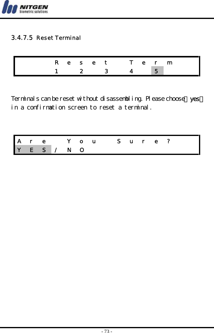  - 73 -  3.4.7.5  Reset Terminal    Terminals can be reset without disassembling. Please choose 『yes』 in a confirmation screen to reset a terminal.           R  e  s  e  t    T  e  r  m           1    2    3    4    5     A  r  e    Y  o  u    S  u  r  e  ?     Y  E  S  / N O          