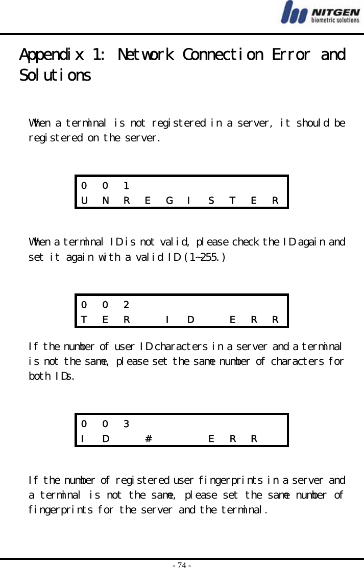  - 74 - Appendix 1: Network Connection Error and Solutions   When a terminal is not registered in a server, it should be registered on the server.        When a terminal ID is not valid, please check the ID again and set it again with a valid ID (1~255.)      If the number of user ID characters in a server and a terminal is not the same, please set the same number of characters for both IDs.        If the number of registered user fingerprints in a server and a terminal is not the same, please set the same number of fingerprints for the server and the terminal. 0  0  1               U  N  R  E  G  I  S  T  E  R 0  0  2               T  E  R    I  D    E  R  R 0  0  3               I  D    #       E  R  R   