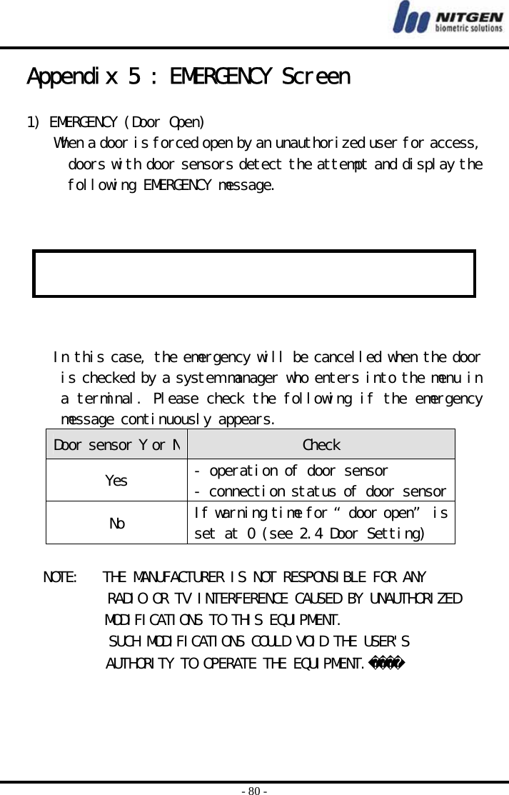  - 80 - Appendix 5 : EMERGENCY Screen  1) EMERGENCY (Door Open) When a door is forced open by an unauthorized user for access, doors with door sensors detect the attempt and display the following EMERGENCY message.      In this case, the emergency will be cancelled when the door is checked by a system manager who enters into the menu in a terminal. Please check the following if the emergency message continuously appears.  Door sensor Y or N Check Yes  - operation of door sensor - connection status of door sensorNo  If warning time for “door open” is set at 0 (see 2.4 Door Setting)                      NOTE:   THE MANUFACTURER IS NOT RESPONSIBLE FOR ANY                                                     RADIO OR TV INTERFERENCE CAUSED BY UNAUTHORIZED                                                                           MODIFICATIONS TO THIS EQUIPMENT.                                                                                                   SUCH MODIFICATIONS COULD VOID THE USER&apos;S                                                                                                                        AUTHORITY TO OPERATE THE EQUIPMENT.1   E  M  E  R  G  E  N  C  Y  !           D  o  o  r    O  p  e  n  !           