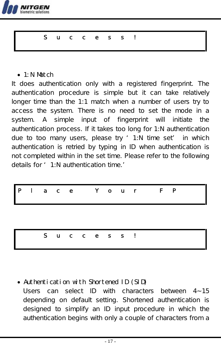  - 17 -   • 1:N Match It  does  authentication  only  with  a  registered  fingerprint.  The authentication  procedure  is  simple  but  it  can  take  relatively longer time than the 1:1 match when a number of users try to access  the  system.  There  is  no  need  to  set  the  mode  in  a system.  A  simple  input  of  fingerprint  will  initiate  the authentication process. If it takes too long for 1:N authentication due to too many users, please try ‘ 1:N time set’  in which authentication is retried by typing in  ID when authentication is not completed within in the set time. Please refer to the following details for ‘ 1:N authentication time.’        • Authentication with Shortened ID (SID) Users  can  select  ID  with  characters  between  4~15 depending  on  default  setting.  Shortened  authentication  is designed to simplify an ID input procedure in which the authentication begins with only a couple of characters from a     S u c c e s s !                         P  l  a  c  e    Y  o  u  r    F  P                        S u c c e s s !                         