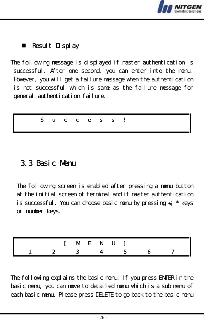  - 26 -    Result Display  The following message is displayed if master authentication is successful. After one second, you can enter into the menu. However, you will get a failure message when the authentication is not successful which is same as the failure message for general authentication failure.      3.3 Basic Menu  The following screen is enabled after pressing a menu button at the initial screen of terminal and if master authentication is successful. You can choose basic menu by pressing #, * keys or number keys.       The following explains the basic menu. If you press ENTER in the basic menu, you can move to detailed menu which is a sub menu of each basic menu. Please press DELETE to go back to the basic menu     S u c c e s s !                             [ M E N U ]        1   2   3   4   5   6   7  
