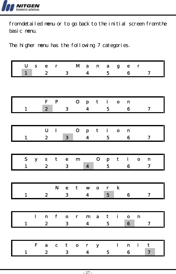  - 27 - from detailed menu or to go back to the initial screen from the basic menu.   The higher menu has the following 7 categories.            U  s  e  r    M  a  n  a  g  e  r      1   2  3  4  5  6  7     F P  O p t i o n     1  2   3  4  5  6  7     U I  O p t i o n     1  2  3   4  5  6  7    S  y  s  t  e  m    O  p  t  i  o  n     1   2   3   4   5  6  7          N e t w o r k          1   2   3   4   5   6  7      I n f o r m a t i o n      1   2   3   4   5   6   7      F a c t o r y   I n i t    1   2   3   4   5   6   7   