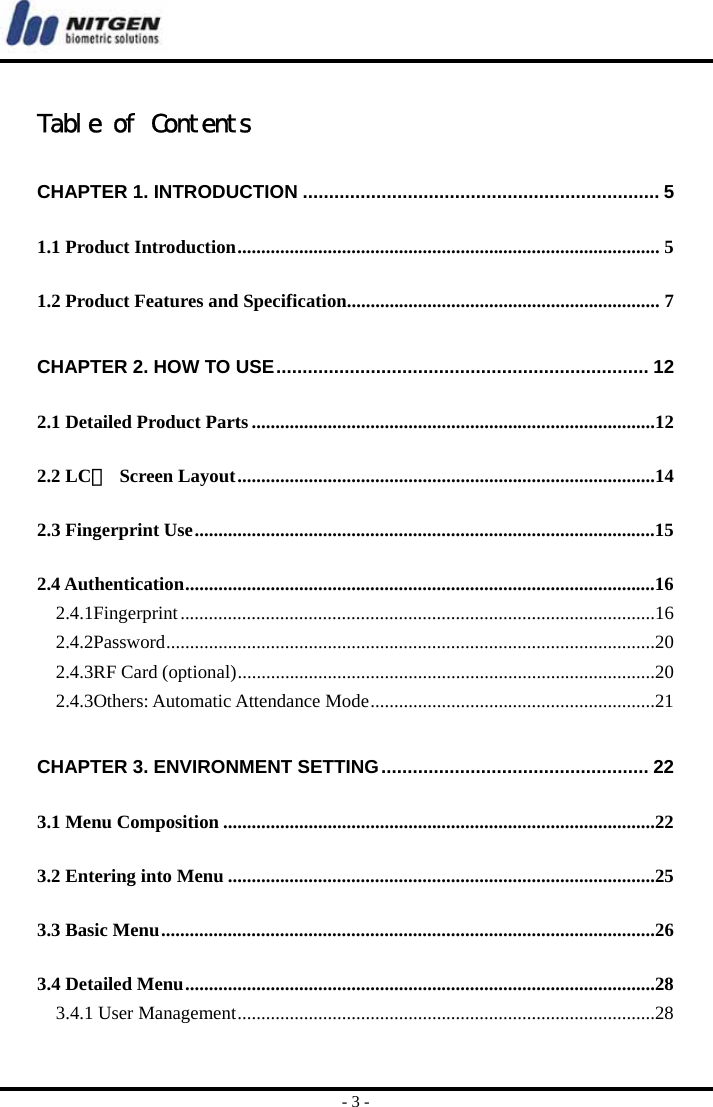  - 3 -  Table of Contents CHAPTER 1. INTRODUCTION .................................................................... 5 1.1 Product Introduction......................................................................................... 5 1.2 Product Features and Specification.................................................................. 7 CHAPTER 2. HOW TO USE....................................................................... 12 2.1 Detailed Product Parts.....................................................................................12 2.2 LCＤ Screen Layout........................................................................................14 2.3 Fingerprint Use.................................................................................................15 2.4 Authentication...................................................................................................16 2.4.1Fingerprint....................................................................................................16 2.4.2Password.......................................................................................................20 2.4.3RF Card (optional)........................................................................................20 2.4.3Others: Automatic Attendance Mode............................................................21 CHAPTER 3. ENVIRONMENT SETTING................................................... 22 3.1 Menu Composition ...........................................................................................22 3.2 Entering into Menu ..........................................................................................25 3.3 Basic Menu........................................................................................................26 3.4 Detailed Menu...................................................................................................28 3.4.1 User Management........................................................................................28 