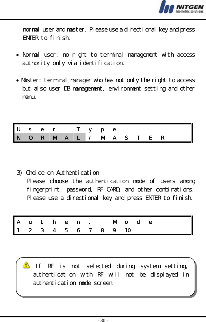  - 30 - normal user and master. Please use a directional key and press ENTER to finish.   • Normal user: no right to terminal management with access authority only via identification.   • Master: terminal manager who has not only the right to access but also user DB management, environment setting and other menu.       3) Choice on Authentication Please  choose  the  authentication  mode  of  users  among fingerprint, password, RF CARD, and other combinations. Please use a directional key and press ENTER to finish.      U  s  e  r    T  y  p  e             N  O  R  M  A  L  /  M  A  S  T  E  R     A  u  t  h  e  n  .    M  o  d  e       1  2  3  4  5  6  7  8  9  10           If  RF  is  not  selected  during  system  setting,authentication  with  RF  will  not  be  displayed  inauthentication mode screen.  