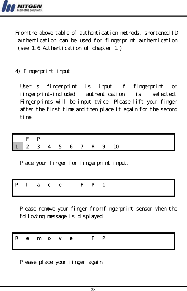  - 33 -     From the above table of authentication methods, shortened ID authentication can be used for fingerprint authentication (see 1.6 Authentication of chapter 1.)   4) Fingerprint input  User’s  fingerprint  is  input  if  fingerprint  or fingerprint-included  authentication  is  selected. Fingerprints will be input twice. Please lift your finger after the first time and then place it again for the second time.   Place your finger for fingerprint input.    Please remove your finger from fingerprint sensor when the following message is displayed.    Please place your finger again.    F P             1  2  3  4  5  6  7  8  9  10          P  l  a  c  e    F  P  1                            R  e  m  o  v  e    F  P                            