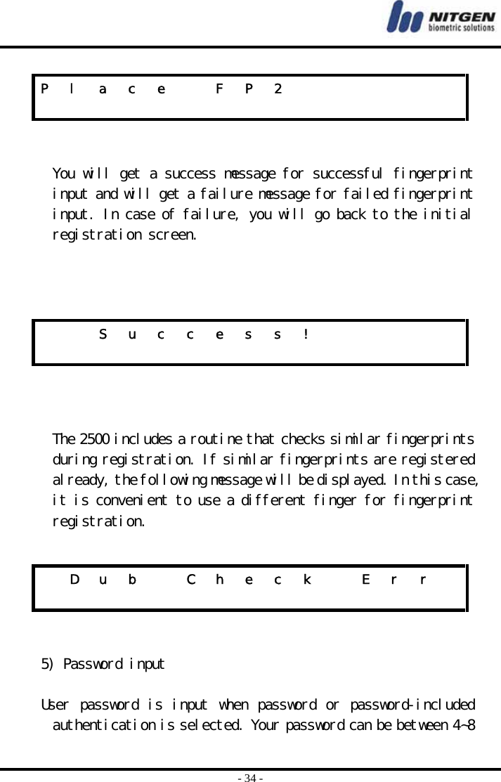  - 34 -   You will get a success message for successful fingerprint input and will get a failure message for failed fingerprint input. In case of failure, you will go back to the initial registration screen.       The 2500 includes a routine that checks similar fingerprints during registration. If similar fingerprints are registered already, the following message will be displayed. In this case, it is convenient to use a different finger for fingerprint registration.     5) Password input  User password is input when password or password-included authentication is selected. Your password can be between 4~8 P  l  a  c  e    F  P  2                                S u c c e s s !                           D  u  b    C  h  e  c  k    E  r  r                  