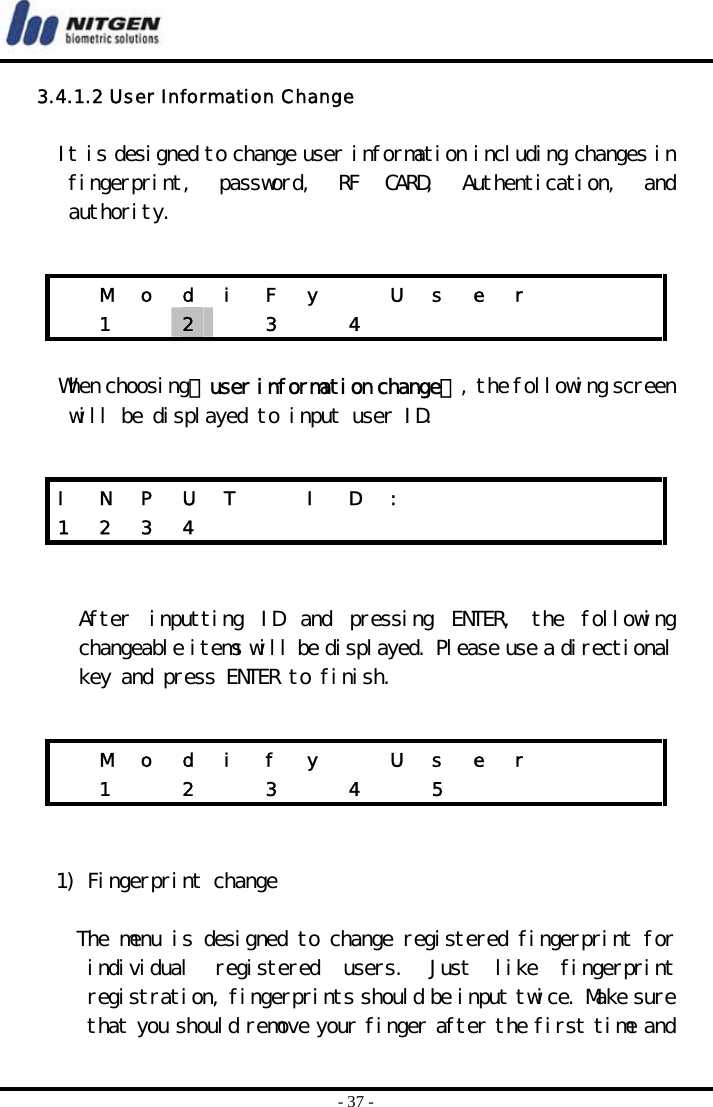  - 37 - 3.4.1.2 User Information Change  It is designed to change user information including changes in fingerprint,  password,  RF  CARD,  Authentication,  and authority.   When choosing『user information change』, the following screen will be displayed to input user ID.    After  inputting  ID  and  pressing  ENTER,  the  following changeable items will be displayed. Please use a directional key and press ENTER to finish.     1) Fingerprint change  The menu is designed to change registered fingerprint for individual  registered  users.  Just  like  fingerprint registration, fingerprints should be input twice. Make sure that you should remove your finger after the first time and   M  o  d  i  F  y    U  s  e  r        1  2   3  4        I  N  P  U  T    I  D  :             1 2 3 4              M  o  d  i  f  y    U  s  e  r         1   2   3   4   5          