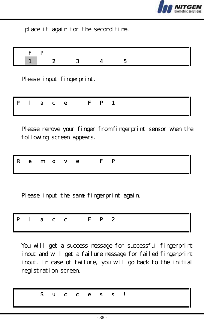  - 38 - place it again for the second time.    Please input fingerprint.   Please remove your finger from fingerprint sensor when the following screen appears.     Please input the same fingerprint again.    You will get a success message for successful fingerprint input and will get a failure message for failed fingerprint input. In case of failure, you will go back to the initial registration screen.   F P              1   2  3  4  5      P  l  a  c  e    F  P  1                            R  e  m  o  v  e    F  P                            P  l  a  c  c    F  P  2                                S u c c e s s !                         