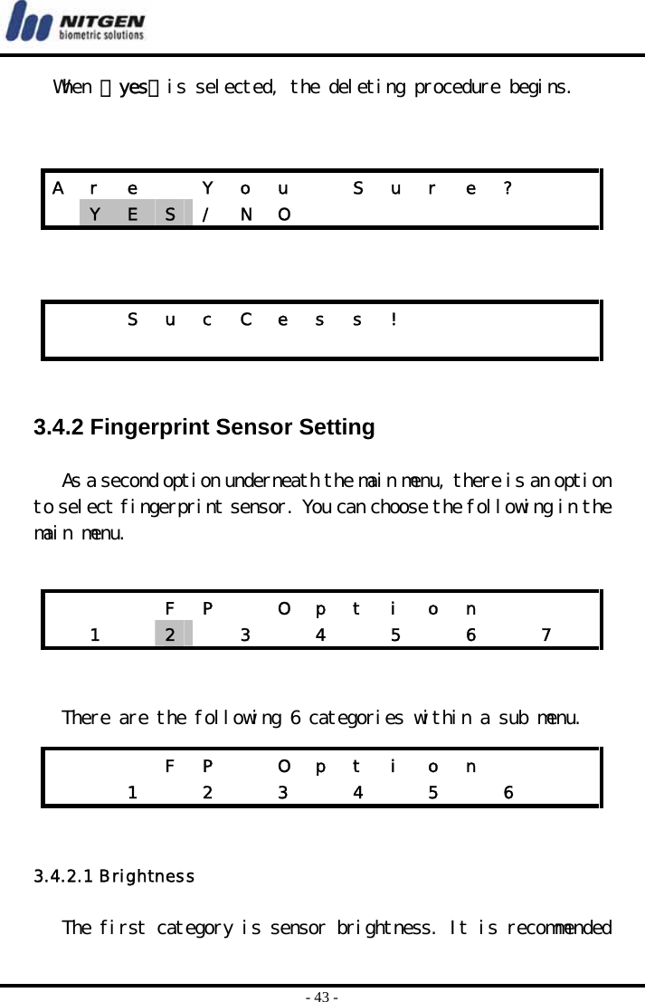  - 43 - When 『yes』is selected, the deleting procedure begins.        3.4.2 Fingerprint Sensor Setting  As a second option underneath the main menu, there is an option to select fingerprint sensor. You can choose the following in the main menu.      There are the following 6 categories within a sub menu.   3.4.2.1 Brightness  The first category is sensor brightness. It is recommended A  r  e    Y  o  u    S  u  r  e  ?      Y  E  S  / N O             S u c C e s s !                            F P  O p t i o n     1  2   3  4  5  6  7     F P  O p t i o n      1  2  3  4  5  6   