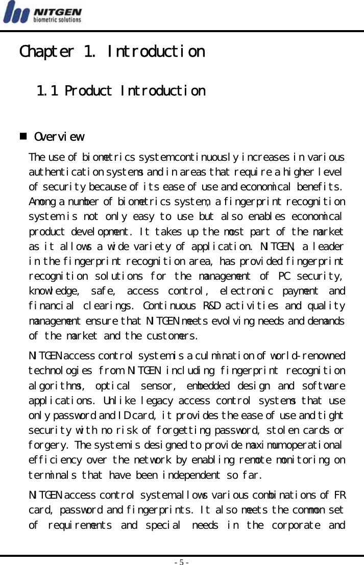  - 5 - Chapter 1. Introduction  1.1 Product Introduction    Overview The use of biometrics system continuously increases in various authentication systems and in areas that require a higher level of security because of its ease of use and economical benefits. Among a number of biometrics system, a fingerprint recognition system is not only easy to use but also enables economical product development. It takes up the most part of the market as it allows a wide variety of application. NITGEN, a leader in the fingerprint recognition area, has provided fingerprint recognition  solutions  for  the  management  of  PC  security, knowledge,  safe,  access  control,  electronic  payment  and financial clearings. Continuous R&amp;D activities and quality management ensure that NITGEN meets evolving needs and demands of the market and the customers. NITGEN access control system is a culmination of world-renowned technologies from NITGEN including fingerprint recognition algorithms,  optical  sensor,  embedded  design  and  software applications. Unlike legacy access control systems that use only password and ID card, it provides the ease of use and tight security with no risk of forgetting password, stolen cards or forgery. The system is designed to provide maximum operational efficiency over the network by enabling remote monitoring on terminals that have been independent so far.  NITGEN access control system allows various combinations of FR card, password and fingerprints. It also meets the common set of  requirements  and  special  needs  in  the  corporate  and 