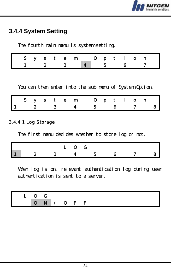 - 54 -  3.4.4 System Setting  The fourth main menu is system setting.    You can then enter into the sub menu of System Option.  3.4.4.1 Log Storage  The first menu decides whether to store log or not.   When log is on, relevant authentication log during user authentication is sent to a server.        S  y  s  t  e  m    O  p  t  i  o  n     1   2   3   4   5  6  7    S  y  s  t  e  m    O  p  t  i  o  n   1    2    3    4    5    6    7    8          L  O  G               1   2  3  4  5  6  7  8 L O G              O  N  /  O  F  F               