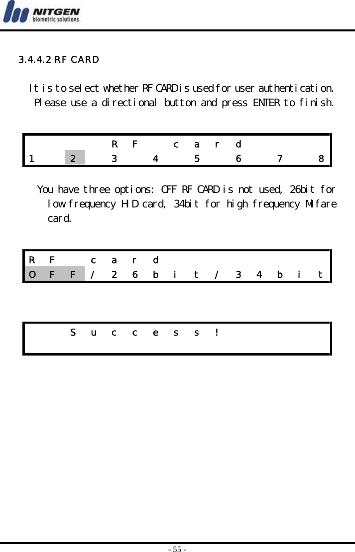  - 55 -  3.4.4.2 RF CARD  It is to select whether RF CARD is used for user authentication. Please use a directional button and press ENTER to finish.    You have three options: OFF RF CARD is not used, 26bit for low frequency HID card, 34bit for high frequency Mifare card.          R F  c a r d     1    2   3  4  5  6  7  8R F  c a r d         O  F  F  /  2  6  b  i  t  /  3  4  b  i  t    S u c c e s s !                         