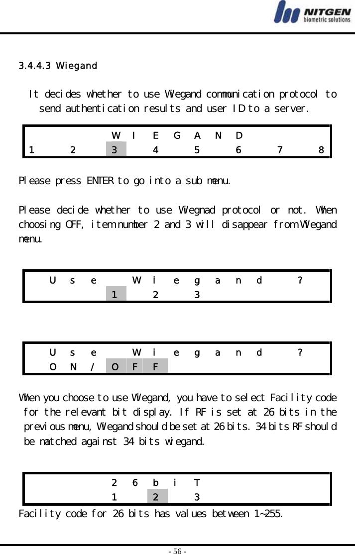  - 56 -  3.4.4.3  Wiegand  It decides whether to use Wiegand communication protocol to send authentication results and user ID to a server.   Please press ENTER to go into a sub menu.  Please decide whether to use Wiegnad protocol or not. When choosing OFF, item number 2 and 3 will disappear from Wiegand menu.      When you choose to use Wiegand, you have to select Facility code for the relevant bit display. If RF is set at 26 bits in the previous menu, Wiegand should be set at 26 bits. 34 bits RF should be matched against 34 bits wiegand.  Facility code for 26 bits has values between 1~255.         W I E G A N D        1    2    3   4  5  6  7  8  U  s  e    W  i  e  g  a  n  d    ?       1   2  3         U  s  e    W  i  e  g  a  n  d    ?    O N / O  F  F                  2 6 b i T                1  2   3       