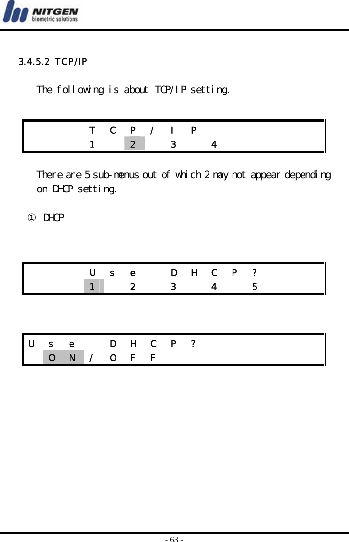  - 63 -  3.4.5.2  TCP/IP  The following is about TCP/IP setting.    There are 5 sub-menus out of which 2 may not appear depending on DHCP setting.   ① DHCP             T  C  P  /  I  P                1  2   3  4            U  s  e    D  H  C  P  ?          1   2  3  4  5    U  s  e    D  H  C  P  ?              O  N  /  O  F  F                 