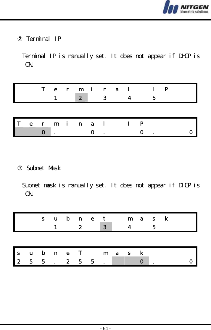  - 64 -  ② Terminal IP  Terminal IP is manually set. It does not appear if DHCP is ON.      ③ Subnet Mask  Subnet mask is manually set. It does not appear if DHCP is ON.        T e r m i n a l   I P       1  2   3  4  5    T  e  r  m  i  n  a  l    I  P             0  .      0  .      0  .      0    s  u  b  n  e  t    m  a  s  k        1  2  3   4  5    s  u  b  n  e  T    m  a  s  k         2  5  5  .  2  5  5  .      0  .      0