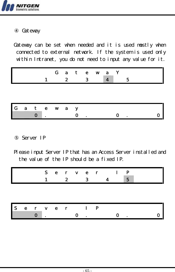  - 65 -  ④ Gateway  Gateway can be set when needed and it is used mostly when connected to external network. If the system is used only within Intranet, you do not need to input any value for it.      ⑤ Server IP  Please input Server IP that has an Access Server installed and the value of the IP should be a fixed IP.              G a t e w a Y              1    2    3    4   5    G  a  t  e  w  a  y                     0  .      0  .      0  .      0      S  e  r  v  e  r    I  P             1    2    3    4    5     S  e  r  v  e  r    I  P                 0  .      0  .      0  .      0