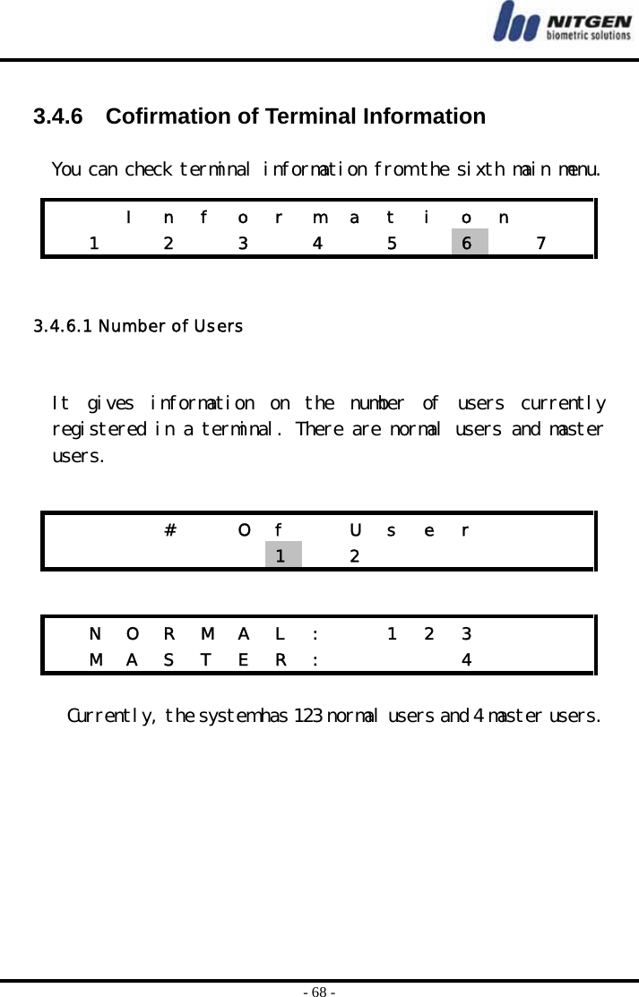  - 68 -  3.4.6    Cofirmation of Terminal Information   You can check terminal information from the sixth main menu.   3.4.6.1 Number of Users   It  gives  information  on  the  number  of  users  currently registered in a terminal. There are normal users and master users.     Currently, the system has 123 normal users and 4 master users.       I n f o r m a t i o n      1   2   3   4   5   6   7        #    O  f    U  s  e  r             1   2         N O R M A L :   1 2 3        M A S T E R :       4      