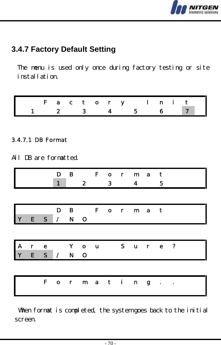  - 70 -   3.4.7 Factory Default Setting  The menu is used only once during factory testing or site installation.     3.4.7.1  DB Format   All DB are formatted.      When format is completed, the system goes back to the initial screen.      F a c t o r y   I n i t    1   2   3   4   5   6   7      D B  F o r m a t       1   2  3  4  5       D B  F o r m a t    Y  E  S  / N O          A  r  e    Y  o  u    S  u  r  e  ?     Y  E  S  / N O              F o r m a t i n g . .                   