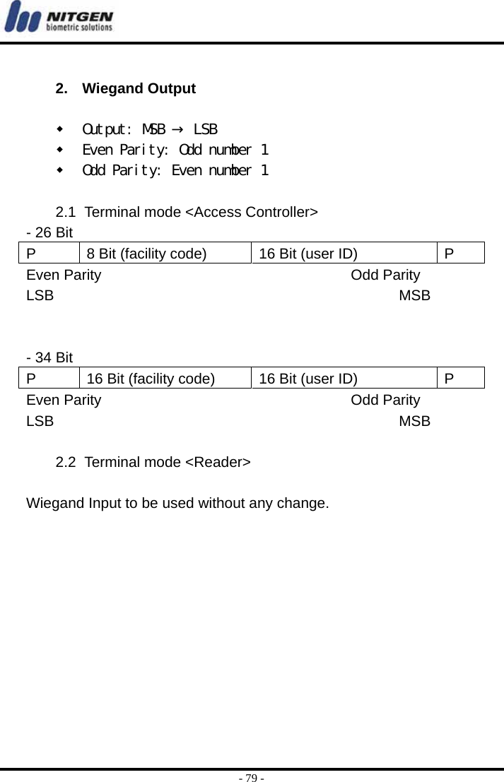  - 79 -  2. Wiegand Output    Output: MSB → LSB   Even Parity: Odd number 1   Odd Parity: Even number 1  2.1  Terminal mode &lt;Access Controller&gt; - 26 Bit   P  8 Bit (facility code)  16 Bit (user ID)  P Even Parity                                  Odd Parity LSB                                               MSB   - 34 Bit P  16 Bit (facility code)  16 Bit (user ID)  P Even Parity                                  Odd Parity LSB                                               MSB  2.2  Terminal mode &lt;Reader&gt;  Wiegand Input to be used without any change.  