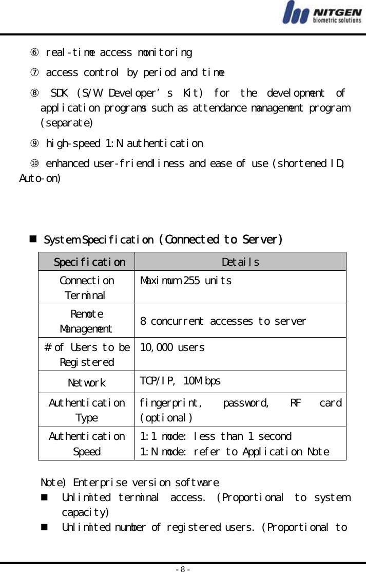  - 8 - ⑥ real-time access monitoring ⑦ access control by period and time ⑧  SDK  (S/W  Developer’s  Kit)  for  the  development  of application programs such as attendance management program (separate) ⑨ high-speed 1:N authentication ⑩ enhanced user-friendliness and ease of use (shortened ID, Auto-on)     System Specification (Connected to Server)  Specification Details Connection Terminal  Maximum 255 units Remote Management  8 concurrent accesses to server # of Users to be Registered  10,000 users Network  TCP/IP, 10M bps Authentication Type  fingerprint,  password,  RF  card (optional) Authentication Speed  1:1 mode: less than 1 second 1:N mode: refer to Application Note   Note) Enterprise version software   Unlimited  terminal  access.  (Proportional  to  system capacity)   Unlimited number of registered users. (Proportional to 