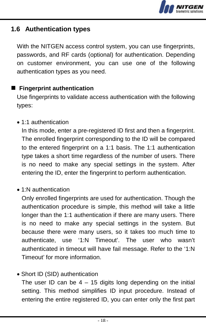  - 18 - 1.6   Authentication types  With the NITGEN access control system, you can use fingerprints, passwords, and RF cards (optional) for authentication. Depending on customer environment, you can use one of the following authentication types as you need.      Fingerprint authentication Use fingerprints to validate access authentication with the following types:  • 1:1 authentication In this mode, enter a pre-registered ID first and then a fingerprint. The enrolled fingerprint corresponding to the ID will be compared to the entered fingerprint on a 1:1 basis. The 1:1 authentication type takes a short time regardless of the number of users. There is no need to make any special settings in the system. After entering the ID, enter the fingerprint to perform authentication.  • 1:N authentication Only enrolled fingerprints are used for authentication. Though the authentication procedure is simple, this method will take a little longer than the 1:1 authentication if there are many users. There is no need to make any special settings in the system. But because there were many users, so it takes too much time to authenticate, use ‘1:N Timeout’. The user who wasn’t authenticated in timeout will have fail message. Refer to the ‘1:N Timeout’ for more information.  • Short ID (SID) authentication The user ID can be 4 – 15 digits long depending on the initial setting. This method simplifies ID input procedure. Instead of entering the entire registered ID, you can enter only the first part 