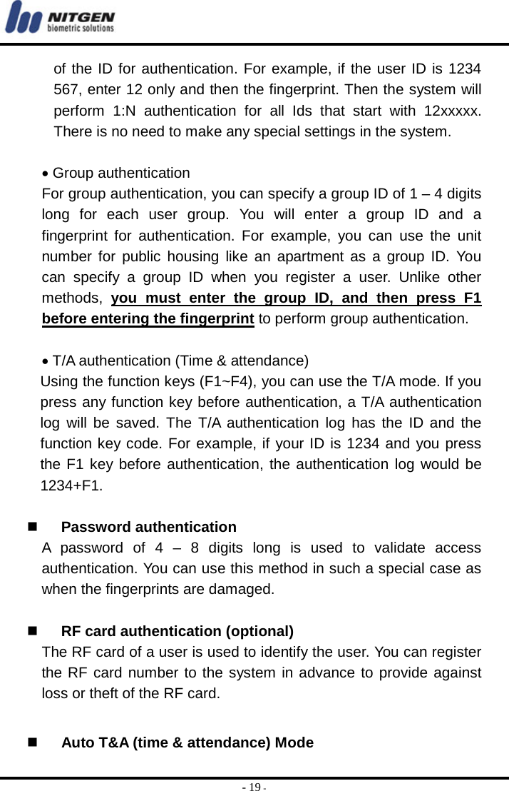  - 19 - of the ID for authentication. For example, if the user ID is 1234 567, enter 12 only and then the fingerprint. Then the system will perform 1:N authentication for all Ids that start with 12xxxxx. There is no need to make any special settings in the system.  • Group authentication For group authentication, you can specify a group ID of 1 – 4 digits long for each user group. You will enter a group ID and a fingerprint for authentication. For example, you can use the unit number for public housing like an apartment as a group ID. You can specify a group ID when you register a user. Unlike other methods,  you must enter the group ID, and then press F1 before entering the fingerprint to perform group authentication.    • T/A authentication (Time &amp; attendance) Using the function keys (F1~F4), you can use the T/A mode. If you press any function key before authentication, a T/A authentication log will be saved. The T/A authentication log has the ID and the function key code. For example, if your ID is 1234 and you press the F1 key before authentication, the authentication log would be 1234+F1.    Password authentication A password of 4 – 8 digits long is used to validate access authentication. You can use this method in such a special case as when the fingerprints are damaged.     RF card authentication (optional) The RF card of a user is used to identify the user. You can register the RF card number to the system in advance to provide against loss or theft of the RF card.     Auto T&amp;A (time &amp; attendance) Mode 