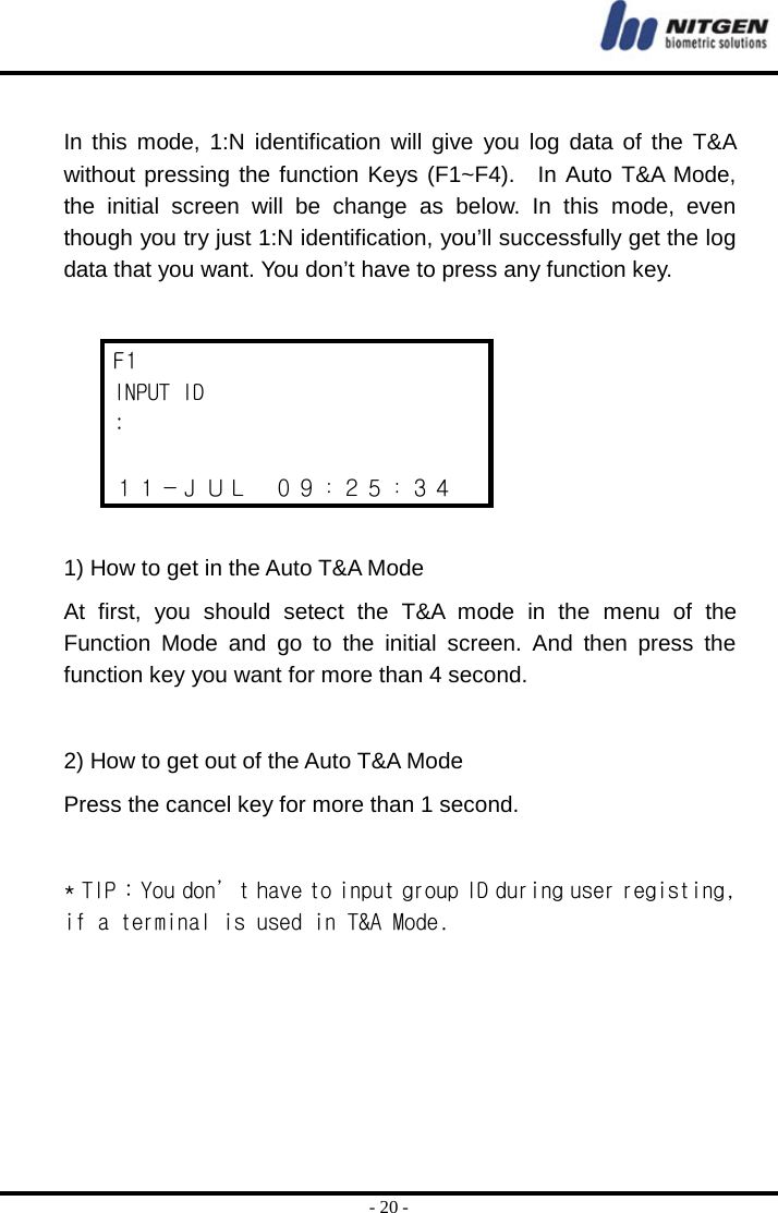  - 20 -  In this mode, 1:N identification will give you log data of the T&amp;A without pressing the function Keys (F1~F4).  In Auto T&amp;A Mode, the initial screen will be change as below. In this mode, even though you try just 1:N identification, you’ll successfully get the log data that you want. You don’t have to press any function key.    F1 INPUT ID :  １１－ＪＵＬ  ０９：２５：３４  1) How to get in the Auto T&amp;A Mode At first, you should setect the T&amp;A mode in the menu of the Function Mode and go to the initial screen. And then press the function key you want for more than 4 second.  2) How to get out of the Auto T&amp;A Mode Press the cancel key for more than 1 second.  * TIP : You don’t have to input group ID during user registing, if a terminal is used in T&amp;A Mode.      