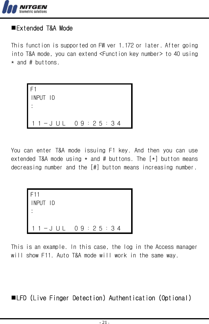  - 21 -  Extended T&amp;A Mode  This function is supported on FW ver 1.172 or later. After going into T&amp;A mode, you can extend &lt;Function key number&gt; to 40 using * and # buttons.   F1 INPUT ID  :  １１－ＪＵＬ  ０９：２５：３４   You can enter T&amp;A mode issuing F1 key. And then you can use extended T&amp;A mode using * and # buttons. The [*] button means decreasing number and the [#] button means increasing number.   F11 INPUT ID :  １１－ＪＵＬ  ０９：２５：３４  This is an example. In this case, the log in the Access manager will show F11. Auto T&amp;A mode will work in the same way.       LFD (Live Finger Detection) Authentication (Optional) 